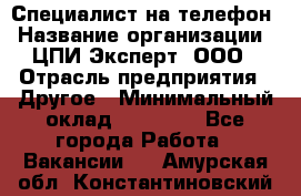 Специалист на телефон › Название организации ­ ЦПИ Эксперт, ООО › Отрасль предприятия ­ Другое › Минимальный оклад ­ 14 000 - Все города Работа » Вакансии   . Амурская обл.,Константиновский р-н